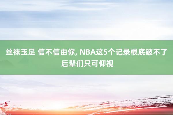 丝袜玉足 信不信由你, NBA这5个记录根底破不了 后辈们只可仰视