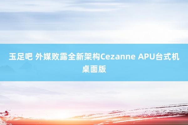 玉足吧 外媒败露全新架构Cezanne APU台式机桌面版