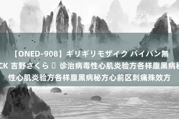 【ONED-908】ギリギリモザイク パイパン無限絶頂！激イカセFUCK 吉野さくら ​诊治病毒性心肌炎验方各样腹黑病秘方心前区刺痛殊效方