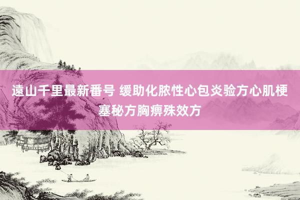 遠山千里最新番号 缓助化脓性心包炎验方心肌梗塞秘方胸痹殊效方