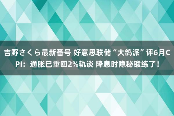 吉野さくら最新番号 好意思联储“大鸽派”评6月CPI：通胀已重回2%轨谈 降息时隐秘锻练了！