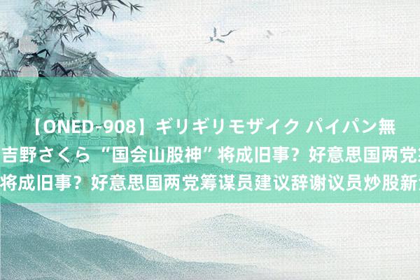 【ONED-908】ギリギリモザイク パイパン無限絶頂！激イカセFUCK 吉野さくら “国会山股神”将成旧事？好意思国两党筹谋员建议辞谢议员炒股新法案