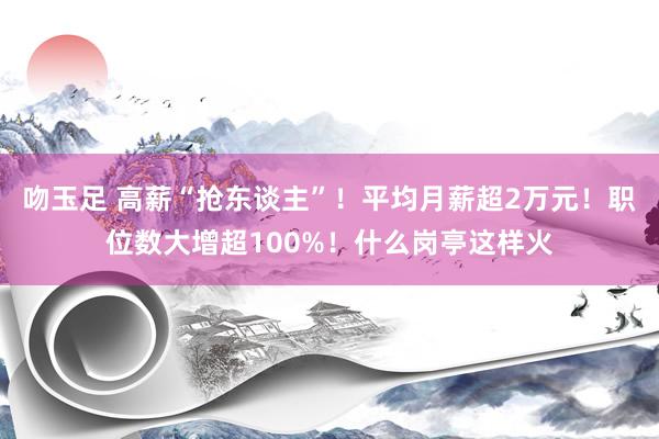 吻玉足 高薪“抢东谈主”！平均月薪超2万元！职位数大增超100%！什么岗亭这样火