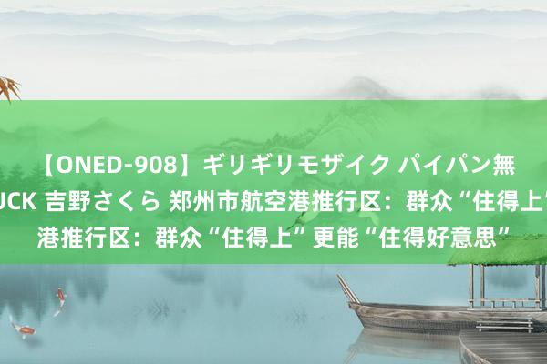 【ONED-908】ギリギリモザイク パイパン無限絶頂！激イカセFUCK 吉野さくら 郑州市航空港推行区：群众“住得上”更能“住得好意思”