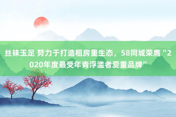 丝袜玉足 努力于打造租房重生态，58同城荣膺“2020年度最受年青浮滥者爱重品牌”