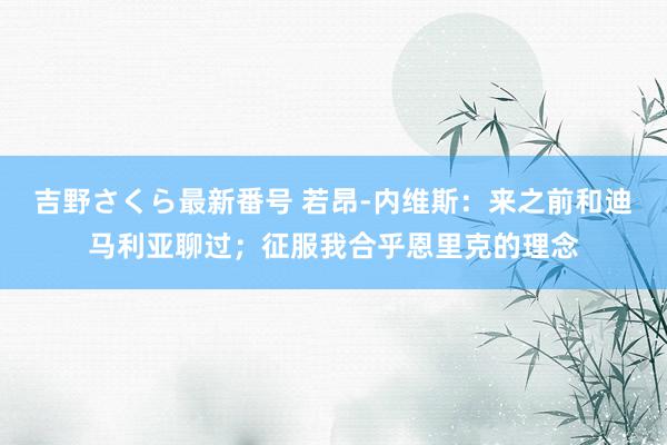 吉野さくら最新番号 若昂-内维斯：来之前和迪马利亚聊过；征服我合乎恩里克的理念