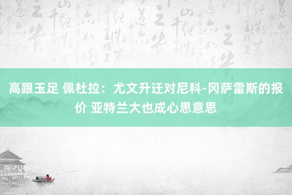 高跟玉足 佩杜拉：尤文升迁对尼科-冈萨雷斯的报价 亚特兰大也成心思意思