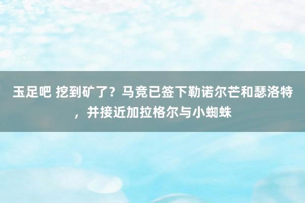 玉足吧 挖到矿了？马竞已签下勒诺尔芒和瑟洛特，并接近加拉格尔与小蜘蛛