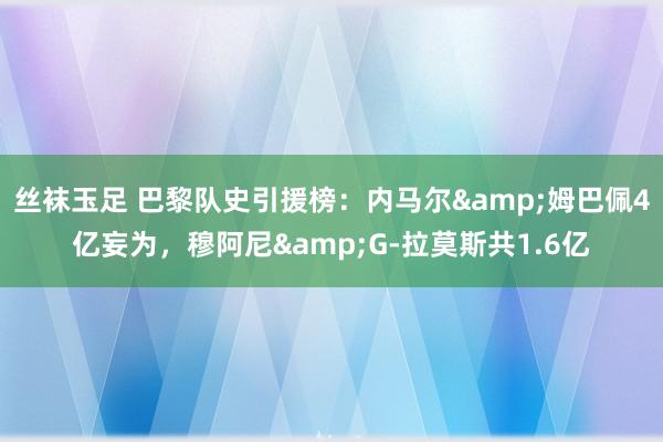 丝袜玉足 巴黎队史引援榜：内马尔&姆巴佩4亿妄为，穆阿尼&G-拉莫斯共1.6亿