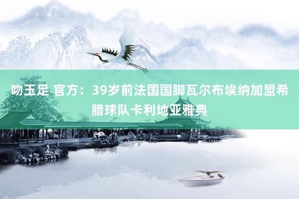 吻玉足 官方：39岁前法国国脚瓦尔布埃纳加盟希腊球队卡利地亚雅典