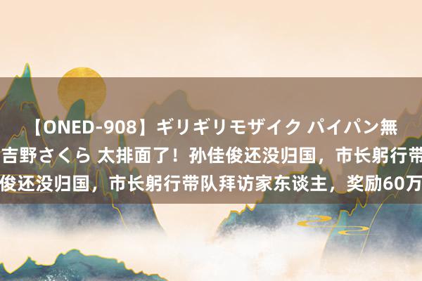 【ONED-908】ギリギリモザイク パイパン無限絶頂！激イカセFUCK 吉野さくら 太排面了！孙佳俊还没归国，市长躬行带队拜访家东谈主，奖励60万现款