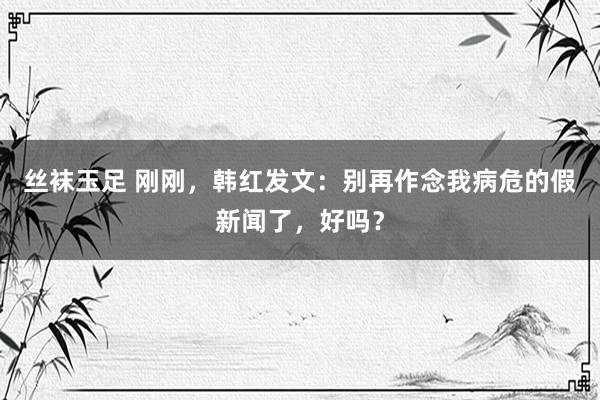 丝袜玉足 刚刚，韩红发文：别再作念我病危的假新闻了，好吗？