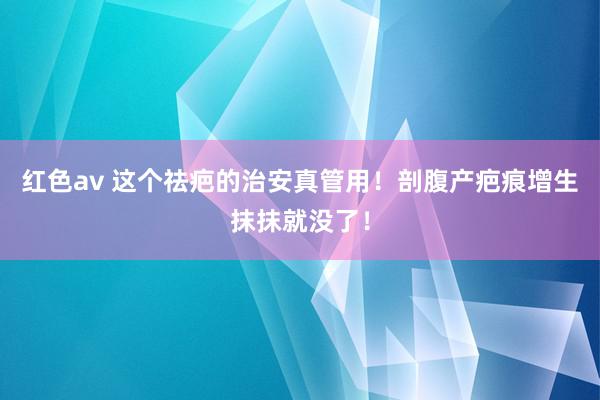 红色av 这个祛疤的治安真管用！剖腹产疤痕增生抹抹就没了！