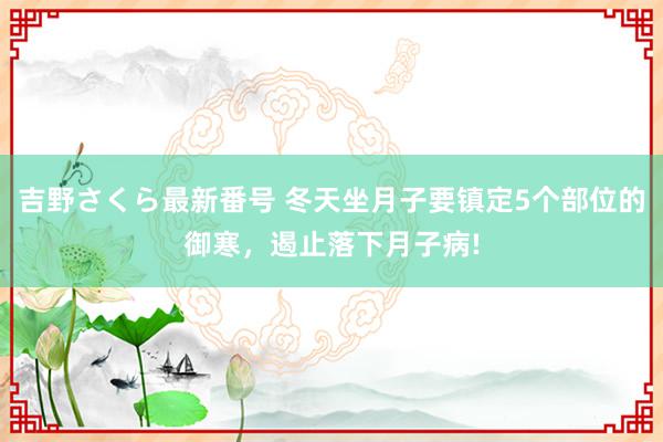 吉野さくら最新番号 冬天坐月子要镇定5个部位的御寒，遏止落下月子病!