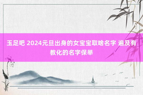 玉足吧 2024元旦出身的女宝宝取啥名字 遍及有教化的名字保举