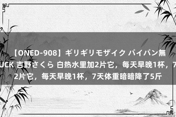 【ONED-908】ギリギリモザイク パイパン無限絶頂！激イカセFUCK 吉野さくら 白热水里加2片它，每天早晚1杯，7天体重暗暗降了5斤