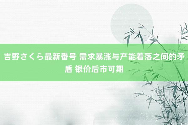 吉野さくら最新番号 需求暴涨与产能着落之间的矛盾 银价后市可期