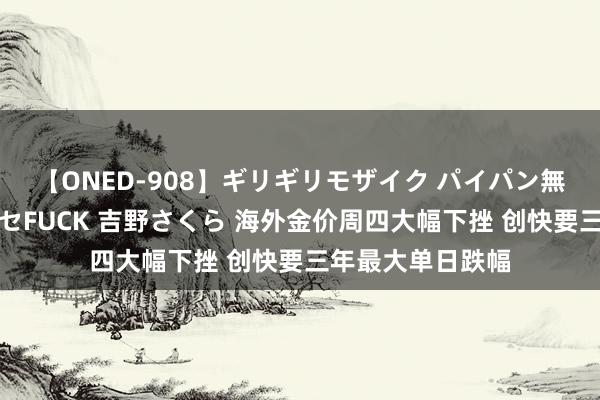 【ONED-908】ギリギリモザイク パイパン無限絶頂！激イカセFUCK 吉野さくら 海外金价周四大幅下挫 创快要三年最大单日跌幅