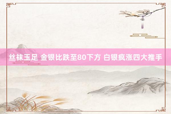 丝袜玉足 金银比跌至80下方 白银疯涨四大推手