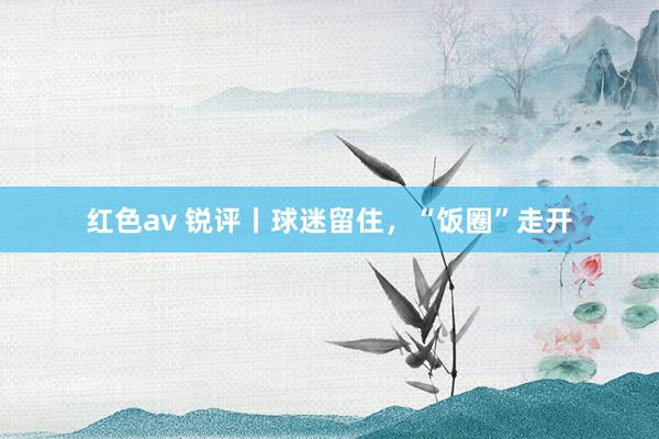 红色av 锐评丨球迷留住，“饭圈”走开