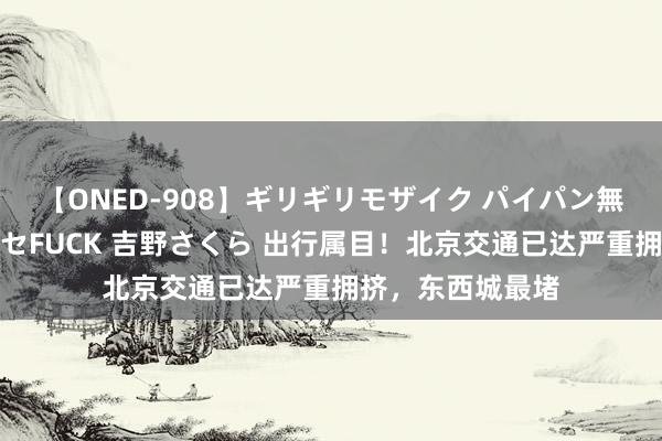 【ONED-908】ギリギリモザイク パイパン無限絶頂！激イカセFUCK 吉野さくら 出行属目！北京交通已达严重拥挤，东西城最堵