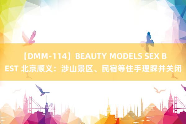 【DMM-114】BEAUTY MODELS SEX BEST 北京顺义：涉山景区、民宿等住手理睬并关闭