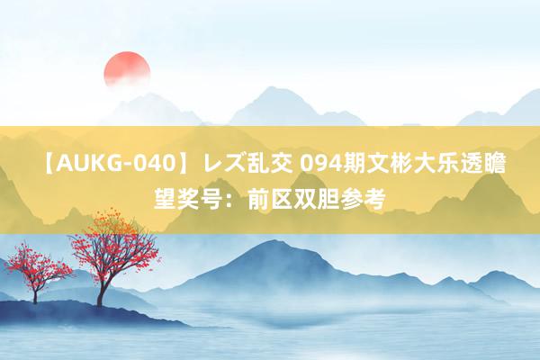 【AUKG-040】レズ乱交 094期文彬大乐透瞻望奖号：前区双胆参考