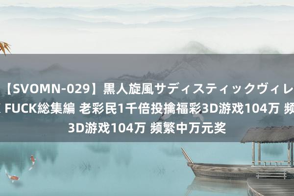 【SVOMN-029】黒人旋風サディスティックヴィレッジBLACK FUCK総集編 老彩民1千倍投擒福彩3D游戏104万 频繁中万元奖