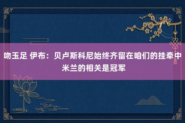 吻玉足 伊布：贝卢斯科尼始终齐留在咱们的挂牵中 米兰的相关是冠军