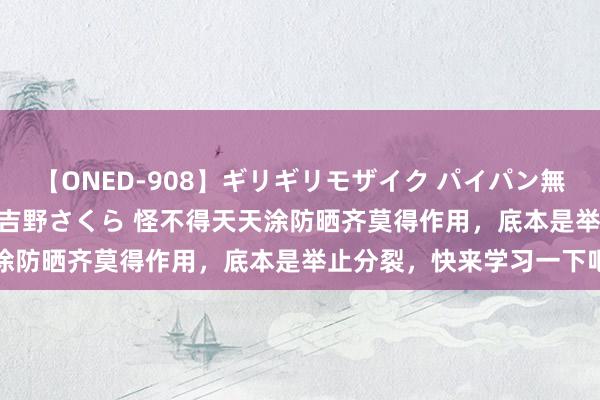 【ONED-908】ギリギリモザイク パイパン無限絶頂！激イカセFUCK 吉野さくら 怪不得天天涂防晒齐莫得作用，底本是举止分裂，快来学习一下吧