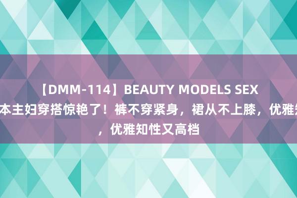 【DMM-114】BEAUTY MODELS SEX BEST 被日本主妇穿搭惊艳了！裤不穿紧身，裙从不上膝，优雅知性又高档