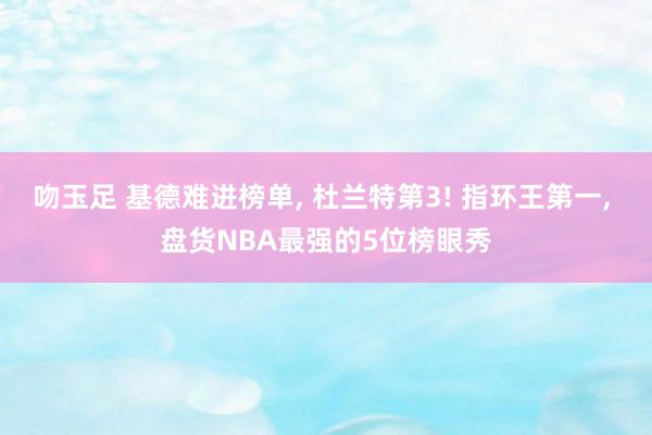 吻玉足 基德难进榜单, 杜兰特第3! 指环王第一, 盘货NBA最强的5位榜眼秀