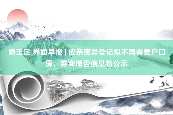 吻玉足 界面早报 | 成亲离异登记拟不再需要户口簿；券商撤否信息将公示