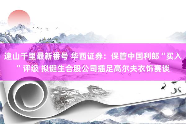 遠山千里最新番号 华西证券：保管中国利郎“买入”评级 拟诞生合股公司插足高尔夫衣饰赛谈