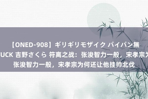 【ONED-908】ギリギリモザイク パイパン無限絶頂！激イカセFUCK 吉野さくら 符离之战：张浚智力一般，宋孝宗为何还让他挂帅北伐