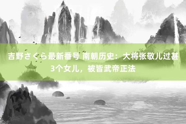 吉野さくら最新番号 南朝历史：大将张敬儿过甚3个女儿，被皆武帝正法