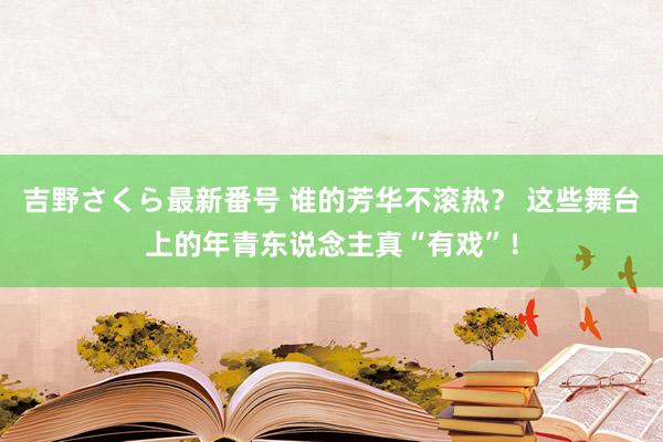 吉野さくら最新番号 谁的芳华不滚热？ 这些舞台上的年青东说念主真“有戏”！