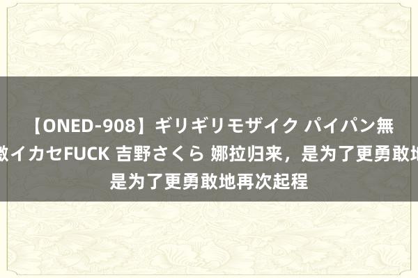 【ONED-908】ギリギリモザイク パイパン無限絶頂！激イカセFUCK 吉野さくら 娜拉归来，是为了更勇敢地再次起程