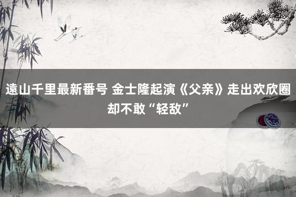 遠山千里最新番号 金士隆起演《父亲》走出欢欣圈却不敢“轻敌”