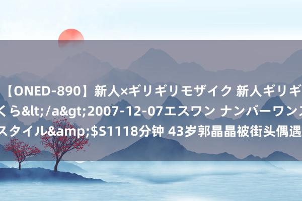 【ONED-890】新人×ギリギリモザイク 新人ギリギリモザイク 吉野さくら</a>2007-12-07エスワン ナンバーワンスタイル&$S1118分钟 43岁郭晶晶被街头偶遇，穿“奶奶衫”依旧气质如兰！