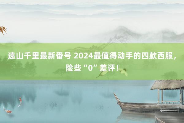 遠山千里最新番号 2024最值得动手的四款西服，险些“0”差评！