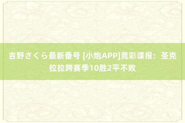 吉野さくら最新番号 [小炮APP]竞彩谍报：圣克拉拉跨赛季10胜2平不败