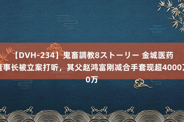 【DVH-234】鬼畜調教8ストーリー 金城医药董事长被立案打听，其父赵鸿富刚减合手套现超4000万