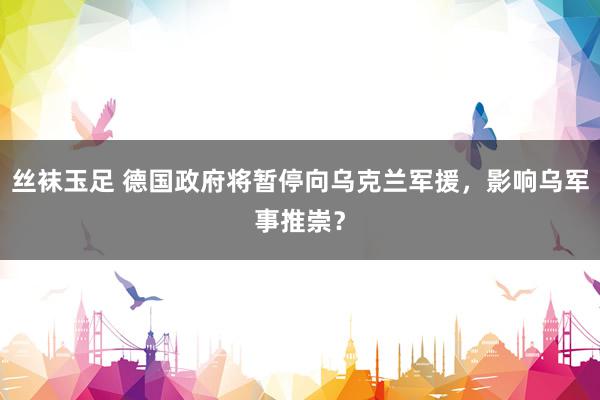 丝袜玉足 德国政府将暂停向乌克兰军援，影响乌军事推崇？