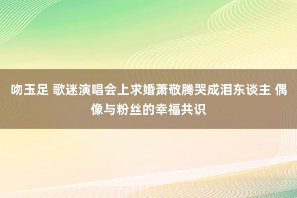 吻玉足 歌迷演唱会上求婚萧敬腾哭成泪东谈主 偶像与粉丝的幸福共识