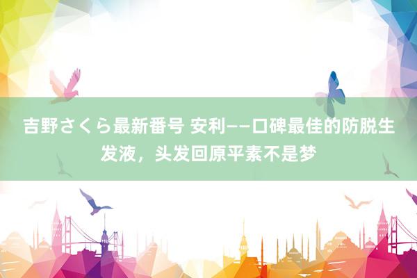 吉野さくら最新番号 安利——口碑最佳的防脱生发液，头发回原平素不是梦