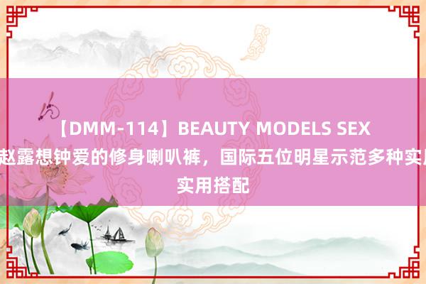 【DMM-114】BEAUTY MODELS SEX BEST 赵露想钟爱的修身喇叭裤，国际五位明星示范多种实用搭配