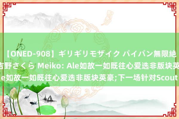 【ONED-908】ギリギリモザイク パイパン無限絶頂！激イカセFUCK 吉野さくら Meiko: Ale如故一如既往心爱选非版块英豪;下一场针对Scout