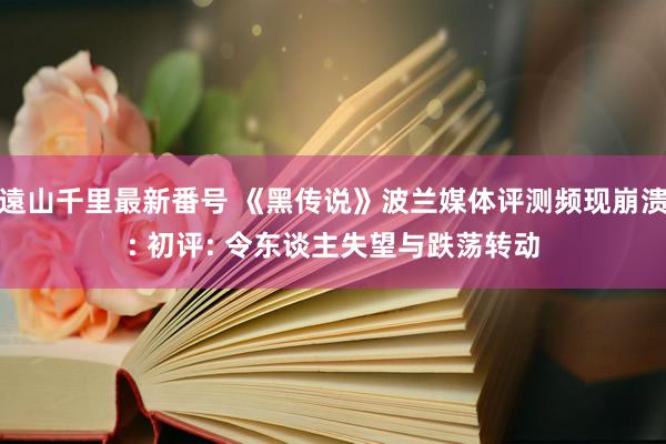 遠山千里最新番号 《黑传说》波兰媒体评测频现崩溃: 初评: 令东谈主失望与跌荡转动