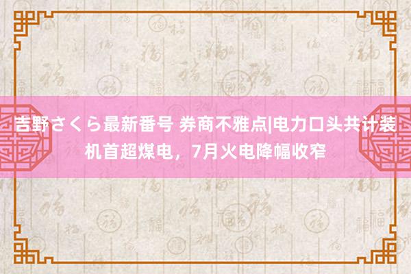 吉野さくら最新番号 券商不雅点|电力口头共计装机首超煤电，7月火电降幅收窄